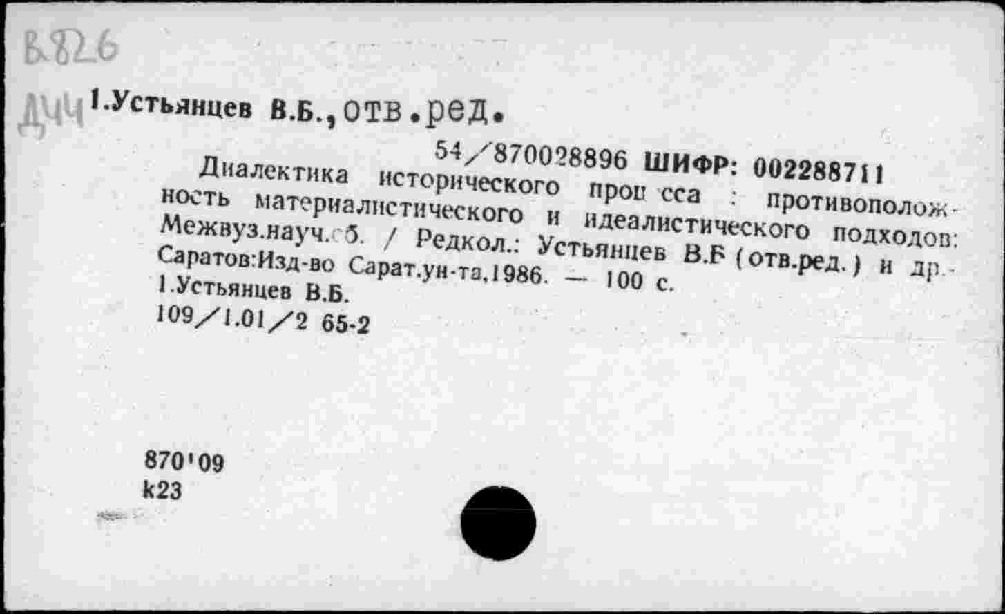 ﻿№6
1 .Устьянцев В.Б.^ ОТВ • ре Д •
54/870028896 ШИФР: 002288711
Диалектика исторического прои сса противополож-ность материалистического и идеалистического подходов: Межвуз.науч. 5. / Редкол.: Устьянцев В.Б (отв.ред.) и др-Саратов:Изд-во Сарат.унта,1986. — 100 с.
1.Устьянцев В.Б.
109/1.01/2 65-2
870'09 к23